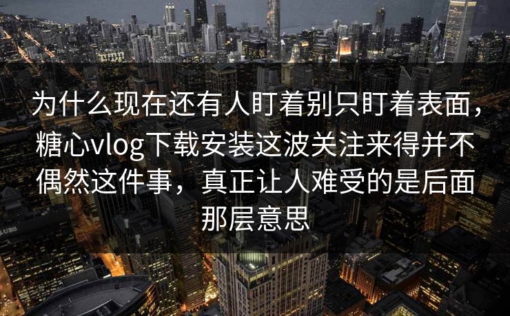 为什么现在还有人盯着别只盯着表面，糖心vlog下载安装这波关注来得并不偶然这件事，真正让人难受的是后面那层意思