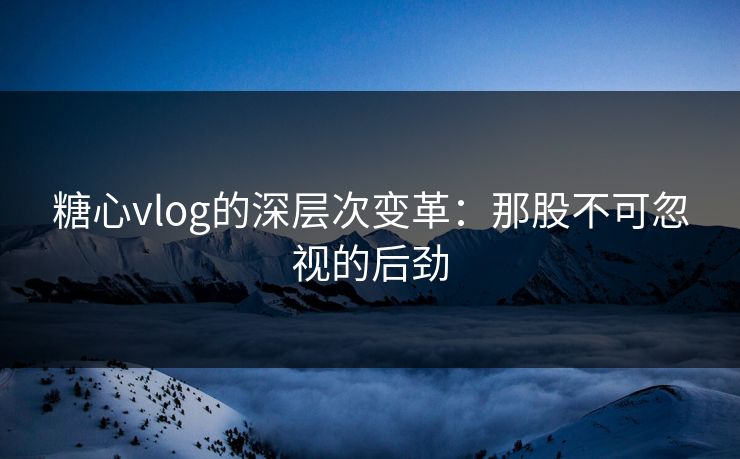 糖心vlog的深层次变革：那股不可忽视的后劲