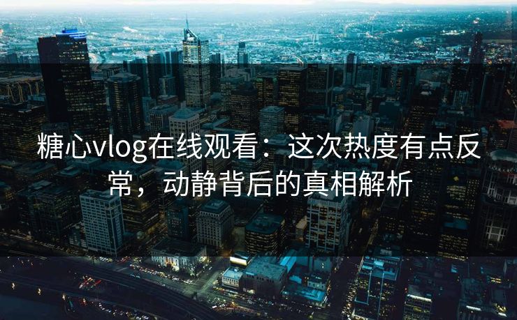 糖心vlog在线观看：这次热度有点反常，动静背后的真相解析