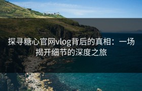 探寻糖心官网vlog背后的真相：一场揭开细节的深度之旅