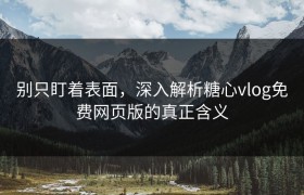 别只盯着表面，深入解析糖心vlog免费网页版的真正含义