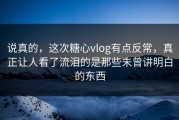 说真的，这次糖心vlog有点反常，真正让人看了流泪的是那些未曾讲明白的东西