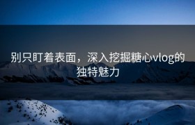 别只盯着表面，深入挖掘糖心vlog的独特魅力