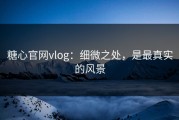 糖心官网vlog：细微之处，是最真实的风景