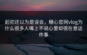 起初还以为是误会，糖心官网vlog为什么很多人嘴上不说心里却很在意这件事