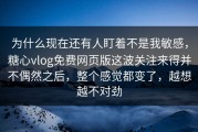 为什么现在还有人盯着不是我敏感，糖心vlog免费网页版这波关注来得并不偶然之后，整个感觉都变了，越想越不对劲