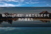 糖心vlog的崛起：从被忽视到炙手可热的爆发力