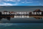 探索糖心vlog的奇妙旅程：热度与理解的双重升级