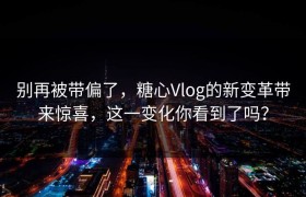 别再被带偏了，糖心Vlog的新变革带来惊喜，这一变化你看到了吗？