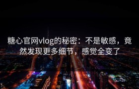 糖心官网vlog的秘密：不是敏感，竟然发现更多细节，感觉全变了