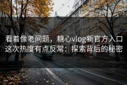 看着像老问题，糖心vlog新官方入口这次热度有点反常：探索背后的秘密