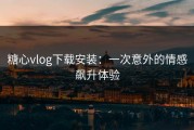 糖心vlog下载安装：一次意外的情感飙升体验