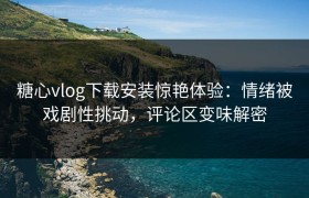 糖心vlog下载安装惊艳体验：情绪被戏剧性挑动，评论区变味解密