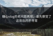 糖心vlog的老问题再现，谁先察觉了这背后的不寻常