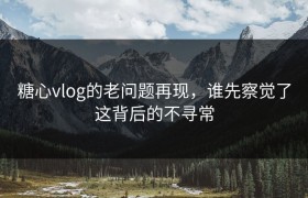 糖心vlog的老问题再现，谁先察觉了这背后的不寻常