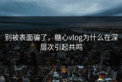 别被表面骗了，糖心vlog为什么在深层次引起共鸣