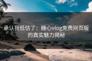 承认我低估了：糖心vlog免费网页版的真实魅力揭秘