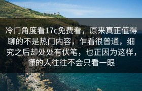 冷门角度看17c免费看，原来真正值得聊的不是热门内容，乍看很普通，细究之后却处处有伏笔，也正因为这样，懂的人往往不会只看一眼