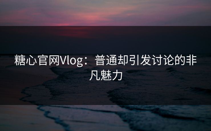 糖心官网Vlog：普通却引发讨论的非凡魅力