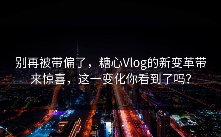别再被带偏了，糖心Vlog的新变革带来惊喜，这一变化你看到了吗？