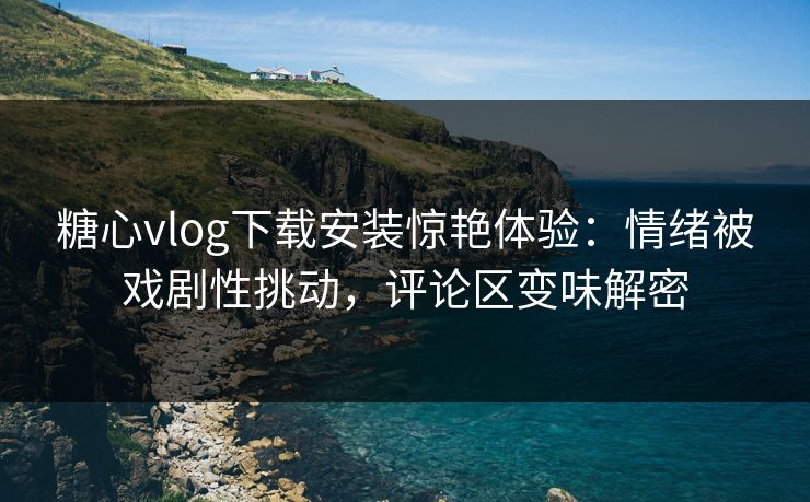 糖心vlog下载安装惊艳体验：情绪被戏剧性挑动，评论区变味解密