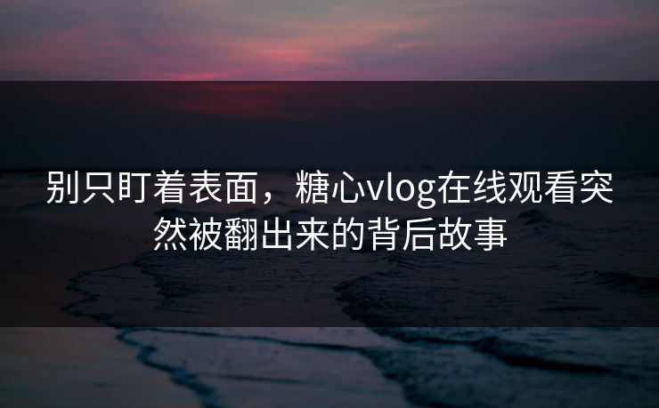 别只盯着表面，糖心vlog在线观看突然被翻出来的背后故事