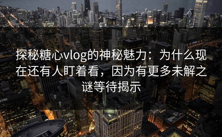 探秘糖心vlog的神秘魅力：为什么现在还有人盯着看，因为有更多未解之谜等待揭示