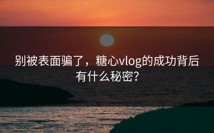 别被表面骗了，糖心vlog的成功背后有什么秘密？