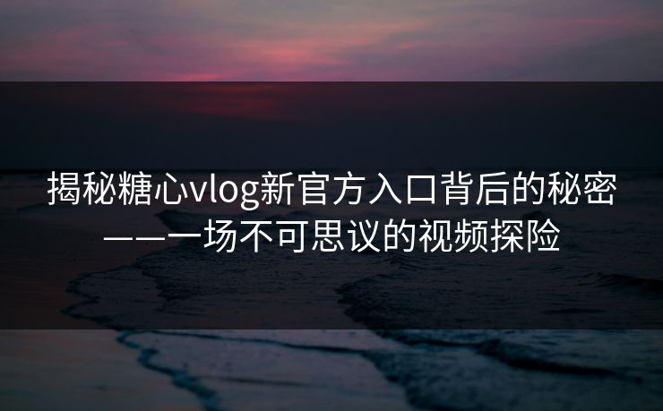 揭秘糖心vlog新官方入口背后的秘密——一场不可思议的视频探险
