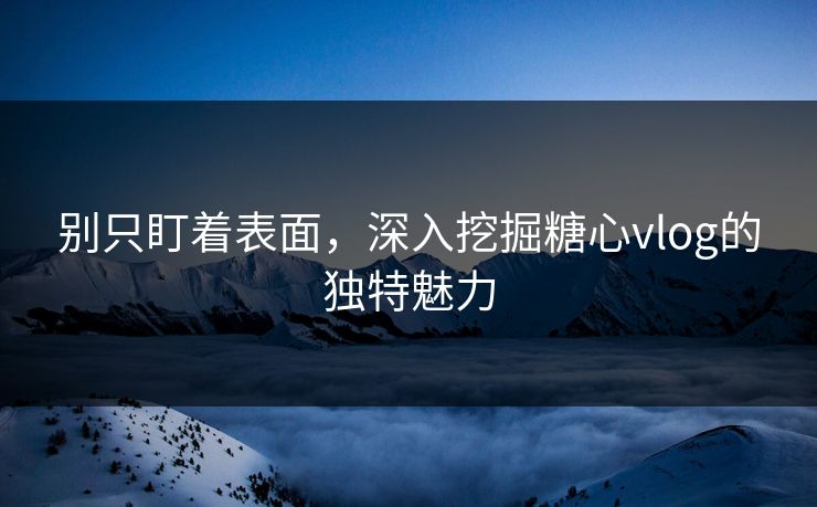 别只盯着表面，深入挖掘糖心vlog的独特魅力