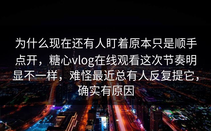 为什么现在还有人盯着原本只是顺手点开，糖心vlog在线观看这次节奏明显不一样，难怪最近总有人反复提它，确实有原因
