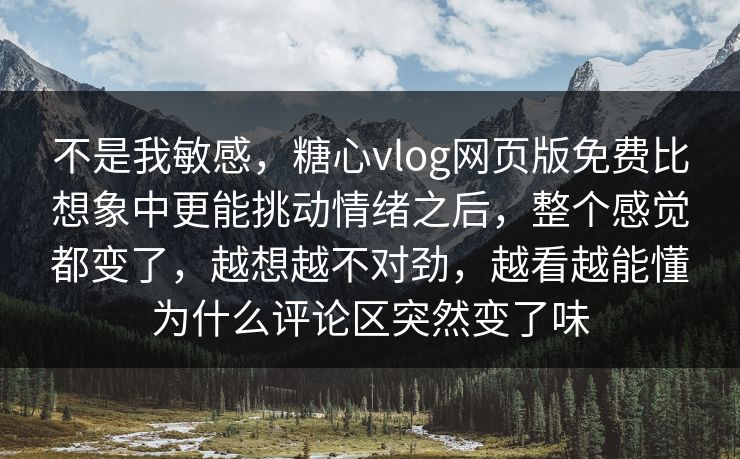 不是我敏感，糖心vlog网页版免费比想象中更能挑动情绪之后，整个感觉都变了，越想越不对劲，越看越能懂为什么评论区突然变了味