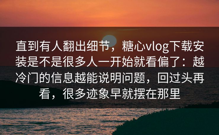 直到有人翻出细节，糖心vlog下载安装是不是很多人一开始就看偏了：越冷门的信息越能说明问题，回过头再看，很多迹象早就摆在那里