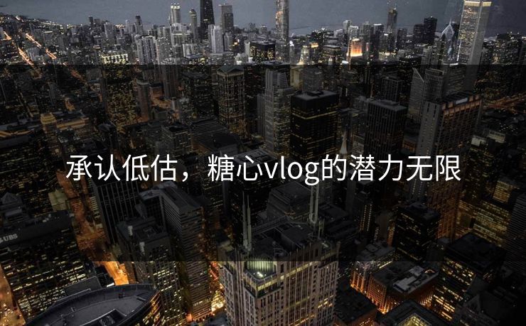 承认低估,糖心vlog的潜力无限 承认低估,糖心vlog的潜力无限