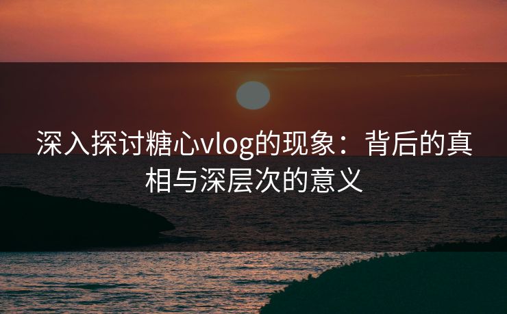深入探讨糖心vlog的现象：背后的真相与深层次的意义