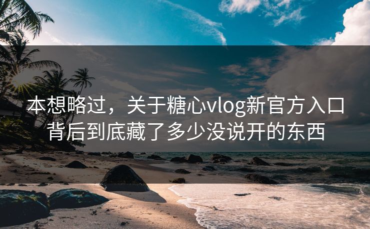 本想略过，关于糖心vlog新官方入口背后到底藏了多少没说开的东西