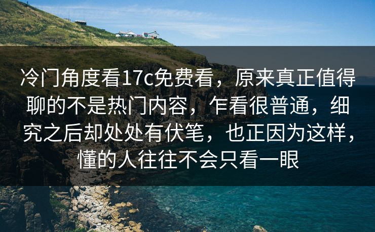 冷门角度看17c免费看，原来真正值得聊的不是热门内容，乍看很普通，细究之后却处处有伏笔，也正因为这样，懂的人往往不会只看一眼
