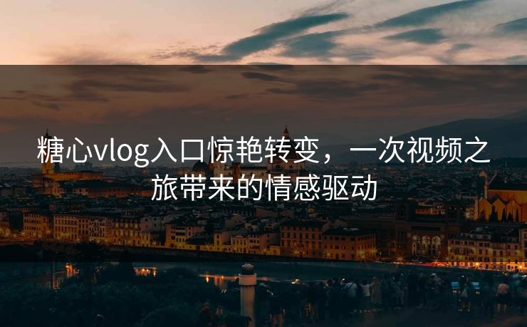 糖心vlog入口惊艳转变，一次视频之旅带来的情感驱动