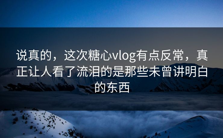 说真的,这次糖心vlog有点反常,真正让人看了流泪的是那些未曾讲明白的东西 说真的,这次糖心vlog有点反常,真正让人看了流泪的是那些未曾讲明白的东西