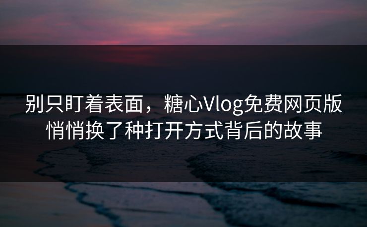 别只盯着表面，糖心Vlog免费网页版悄悄换了种打开方式背后的故事