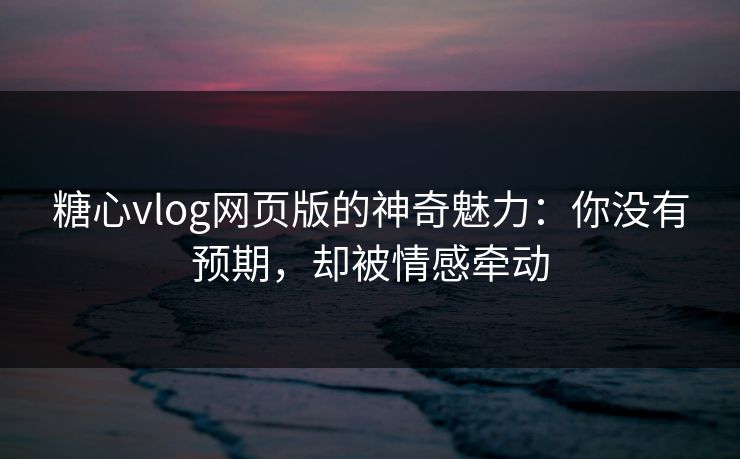 糖心vlog网页版的神奇魅力：你没有预期，却被情感牵动