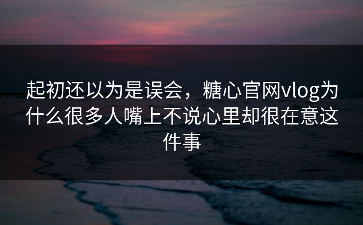 起初还以为是误会，糖心官网vlog为什么很多人嘴上不说心里却很在意这件事
