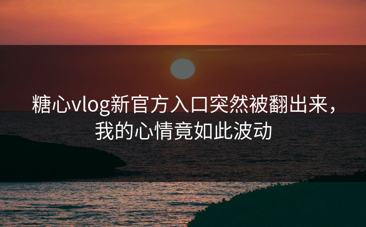 糖心vlog新官方入口突然被翻出来，我的心情竟如此波动