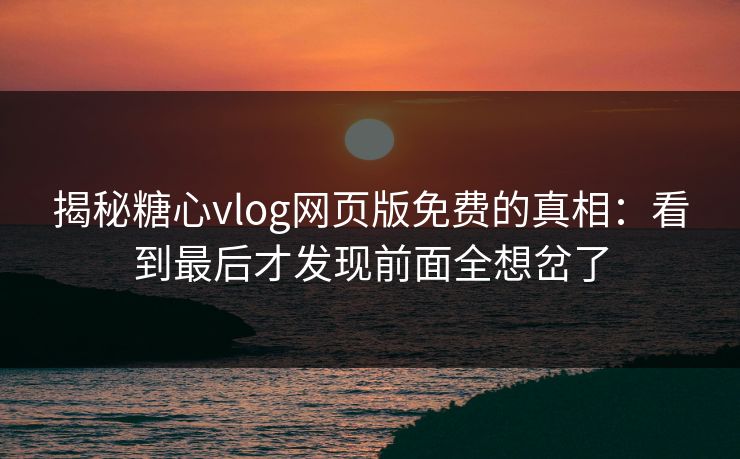 揭秘糖心vlog网页版免费的真相：看到最后才发现前面全想岔了
