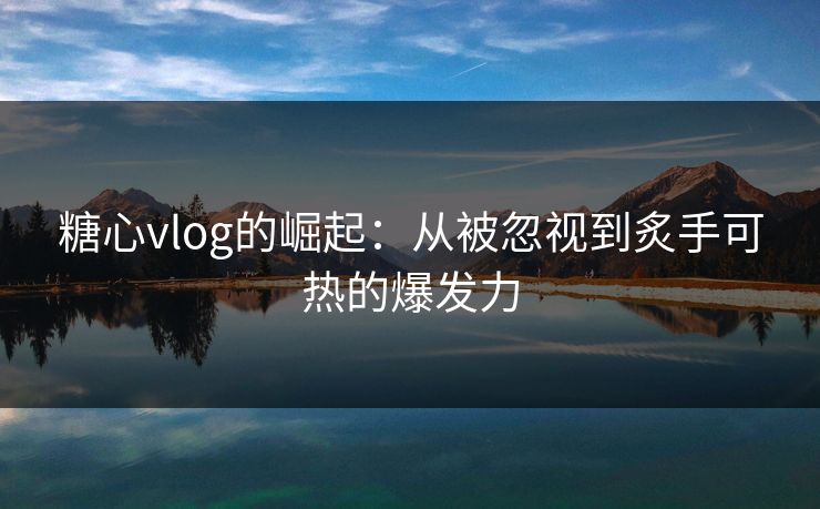 糖心vlog的崛起：从被忽视到炙手可热的爆发力