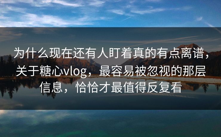 为什么现在还有人盯着真的有点离谱，关于糖心vlog，最容易被忽视的那层信息，恰恰才最值得反复看