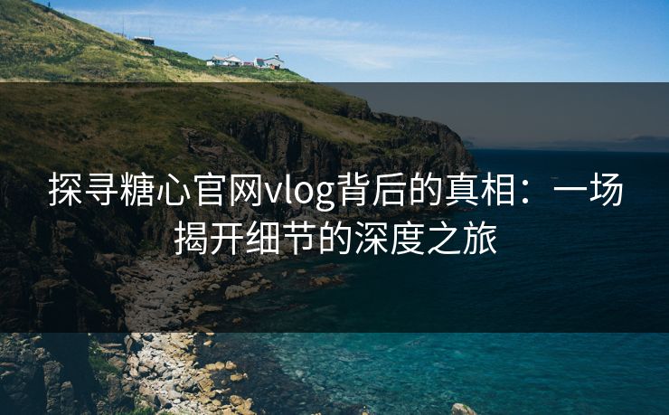 探寻糖心官网vlog背后的真相：一场揭开细节的深度之旅