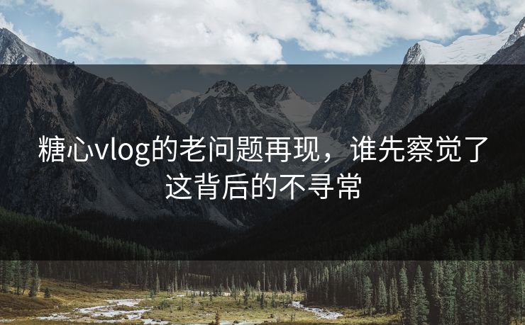 糖心vlog的老问题再现，谁先察觉了这背后的不寻常